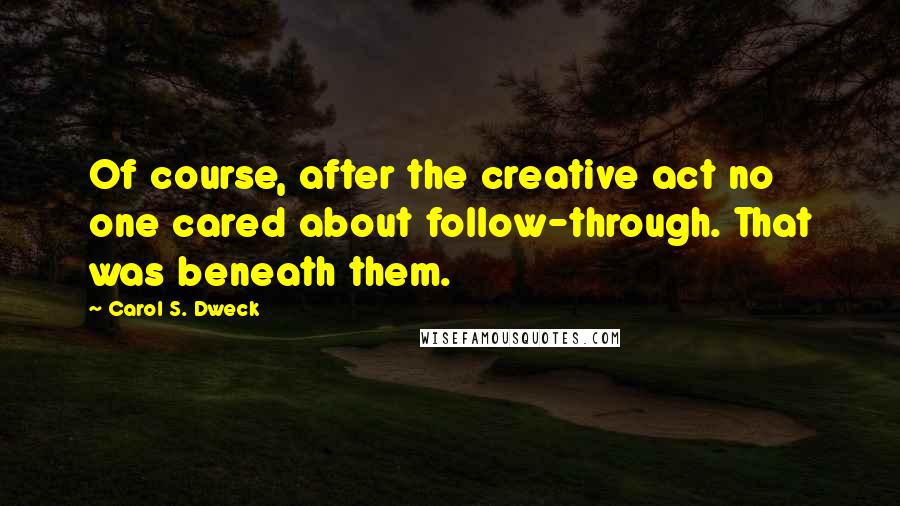 Carol S. Dweck Quotes: Of course, after the creative act no one cared about follow-through. That was beneath them.