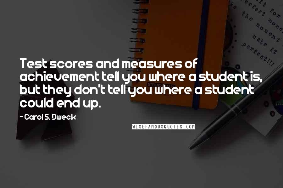 Carol S. Dweck Quotes: Test scores and measures of achievement tell you where a student is, but they don't tell you where a student could end up.