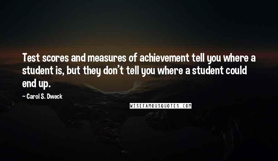 Carol S. Dweck Quotes: Test scores and measures of achievement tell you where a student is, but they don't tell you where a student could end up.