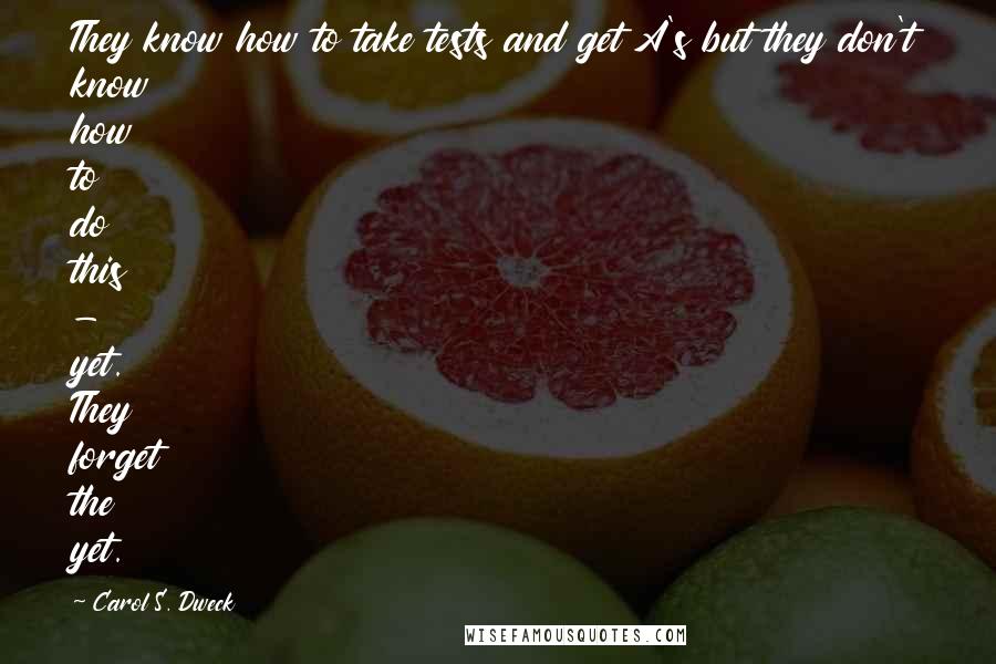 Carol S. Dweck Quotes: They know how to take tests and get A's but they don't know how to do this - yet. They forget the yet.