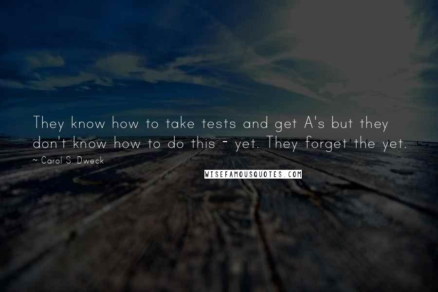 Carol S. Dweck Quotes: They know how to take tests and get A's but they don't know how to do this - yet. They forget the yet.