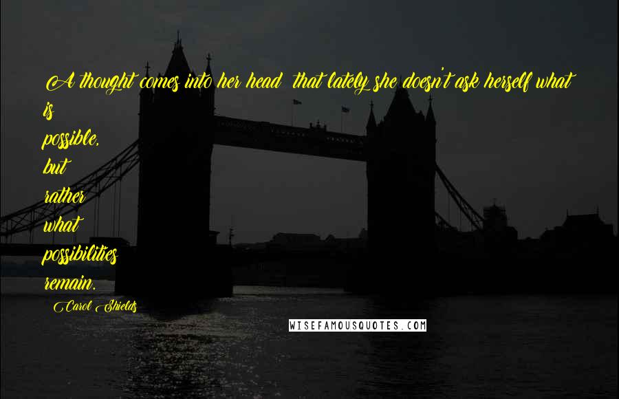 Carol Shields Quotes: A thought comes into her head: that lately she doesn't ask herself what is possible, but rather what possibilities remain.