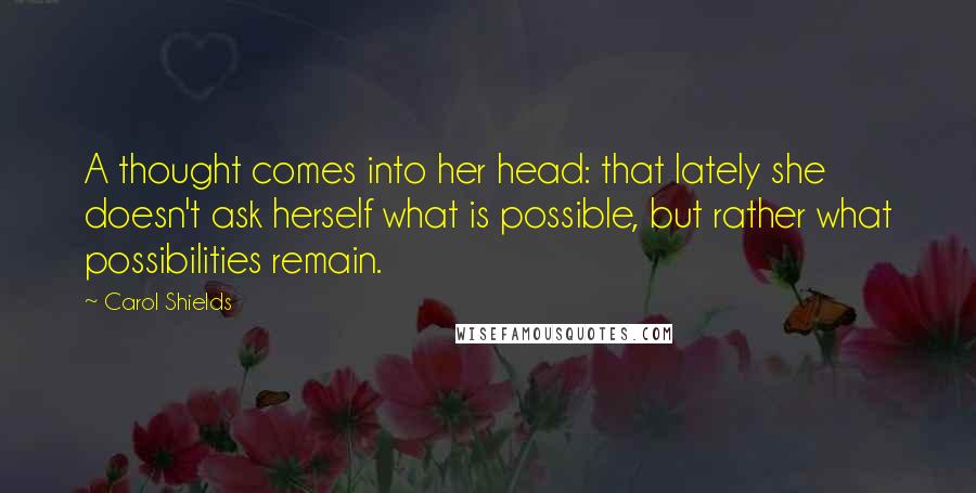 Carol Shields Quotes: A thought comes into her head: that lately she doesn't ask herself what is possible, but rather what possibilities remain.