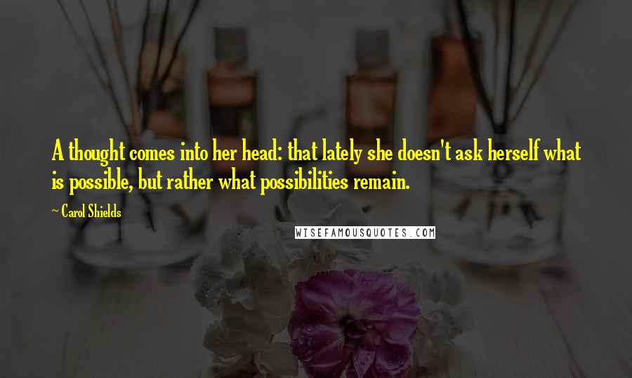 Carol Shields Quotes: A thought comes into her head: that lately she doesn't ask herself what is possible, but rather what possibilities remain.