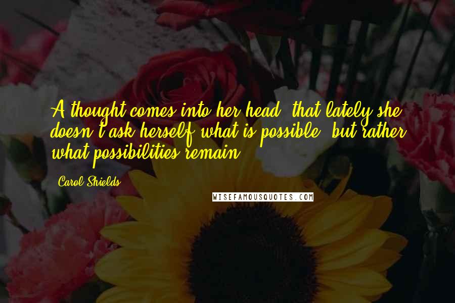 Carol Shields Quotes: A thought comes into her head: that lately she doesn't ask herself what is possible, but rather what possibilities remain.