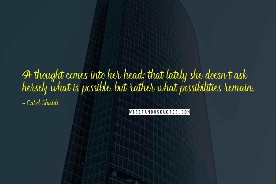 Carol Shields Quotes: A thought comes into her head: that lately she doesn't ask herself what is possible, but rather what possibilities remain.