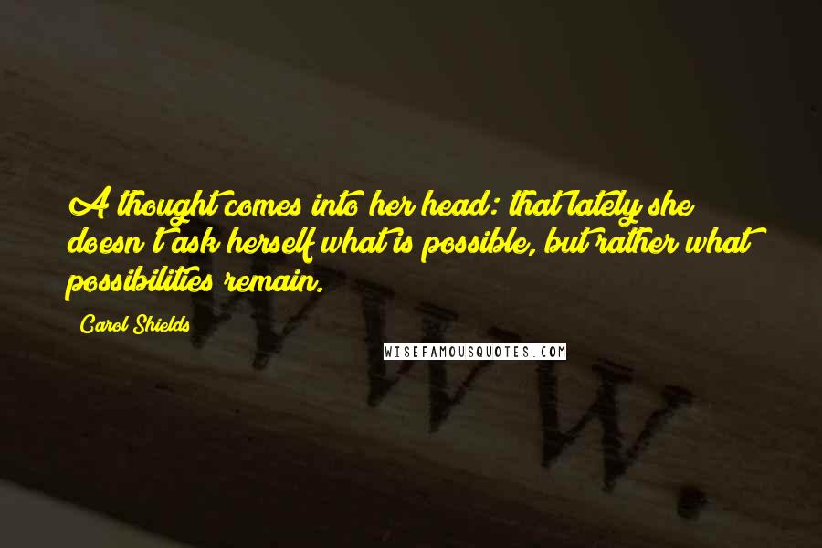 Carol Shields Quotes: A thought comes into her head: that lately she doesn't ask herself what is possible, but rather what possibilities remain.