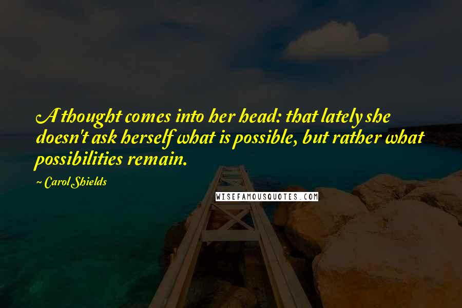 Carol Shields Quotes: A thought comes into her head: that lately she doesn't ask herself what is possible, but rather what possibilities remain.