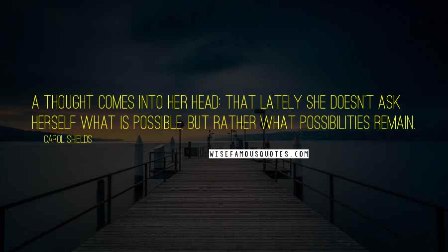 Carol Shields Quotes: A thought comes into her head: that lately she doesn't ask herself what is possible, but rather what possibilities remain.