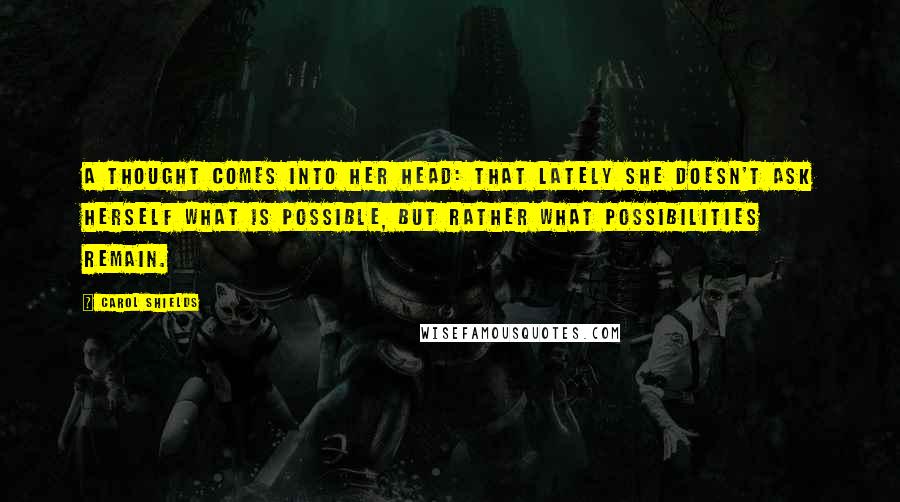 Carol Shields Quotes: A thought comes into her head: that lately she doesn't ask herself what is possible, but rather what possibilities remain.