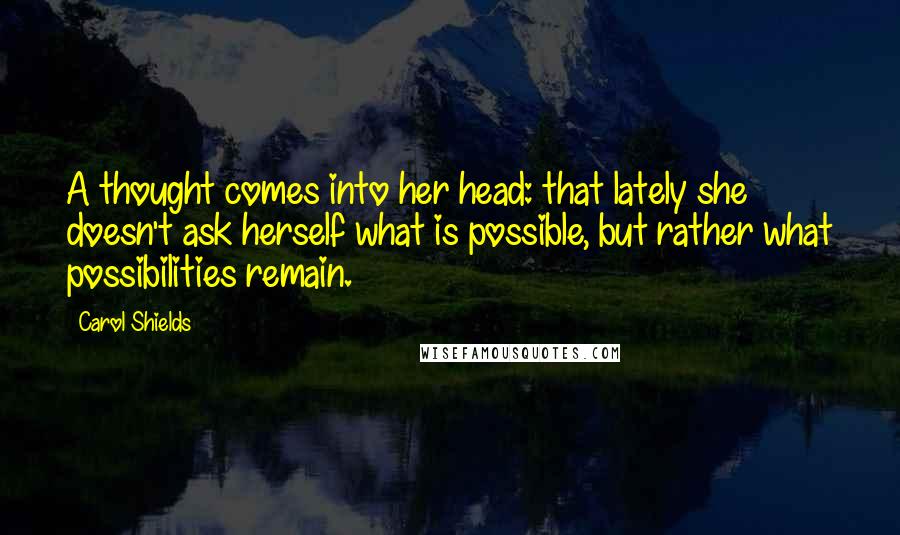 Carol Shields Quotes: A thought comes into her head: that lately she doesn't ask herself what is possible, but rather what possibilities remain.