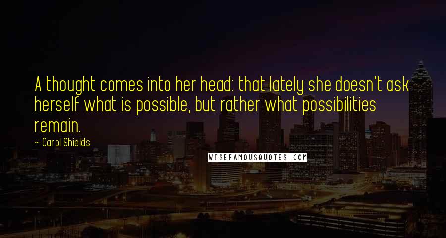 Carol Shields Quotes: A thought comes into her head: that lately she doesn't ask herself what is possible, but rather what possibilities remain.