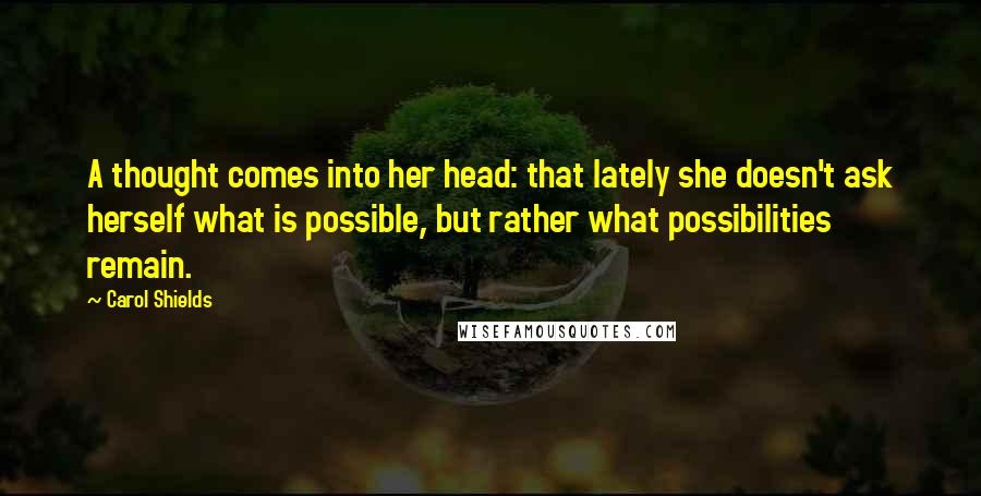 Carol Shields Quotes: A thought comes into her head: that lately she doesn't ask herself what is possible, but rather what possibilities remain.