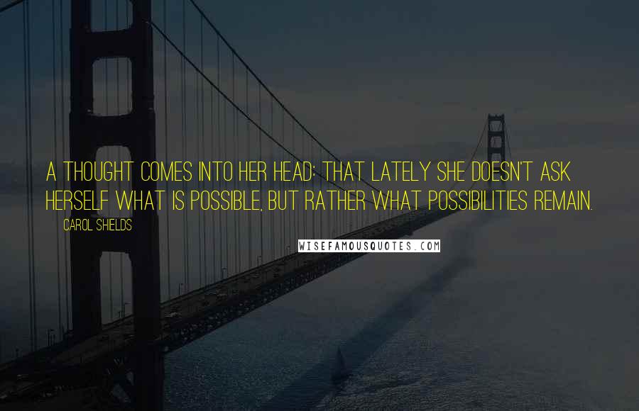 Carol Shields Quotes: A thought comes into her head: that lately she doesn't ask herself what is possible, but rather what possibilities remain.