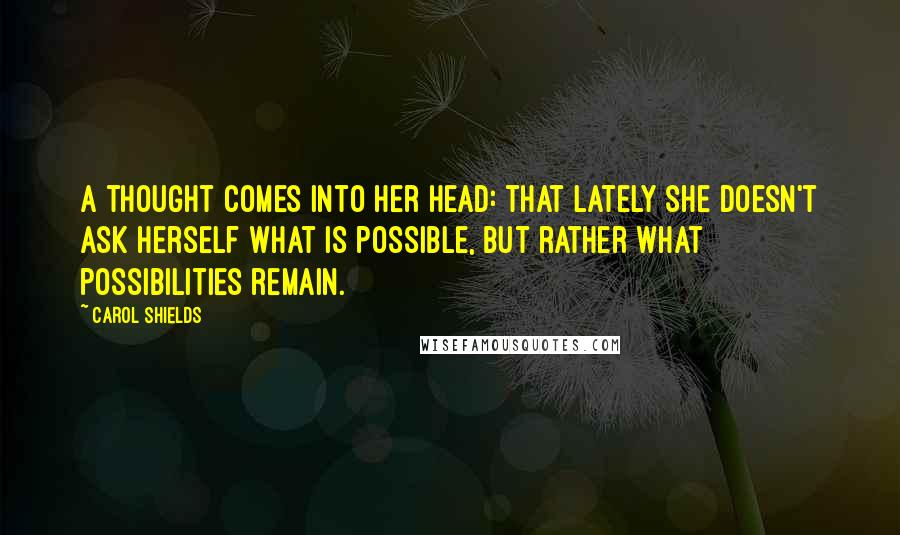 Carol Shields Quotes: A thought comes into her head: that lately she doesn't ask herself what is possible, but rather what possibilities remain.