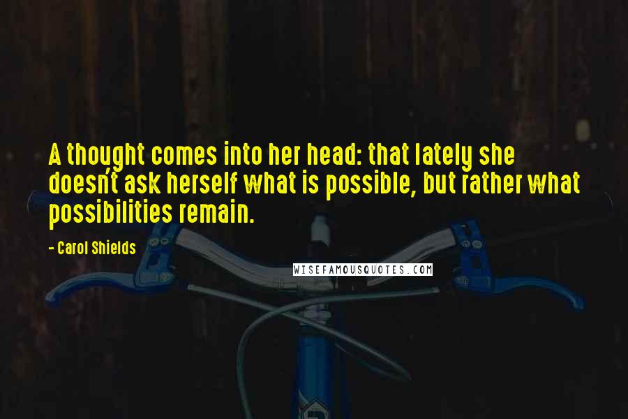 Carol Shields Quotes: A thought comes into her head: that lately she doesn't ask herself what is possible, but rather what possibilities remain.