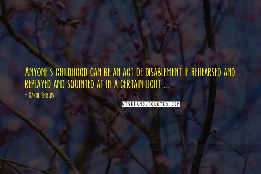 Carol Shields Quotes: Anyone's childhood can be an act of disablement if rehearsed and replayed and squinted at in a certain light ...