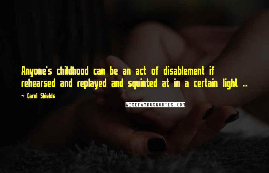 Carol Shields Quotes: Anyone's childhood can be an act of disablement if rehearsed and replayed and squinted at in a certain light ...