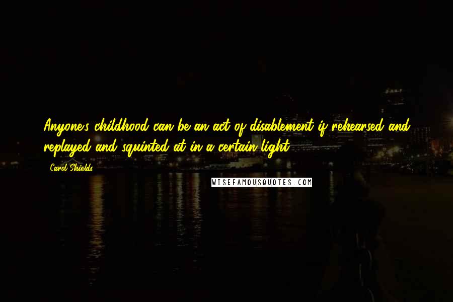 Carol Shields Quotes: Anyone's childhood can be an act of disablement if rehearsed and replayed and squinted at in a certain light ...