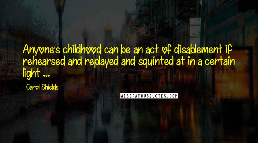 Carol Shields Quotes: Anyone's childhood can be an act of disablement if rehearsed and replayed and squinted at in a certain light ...