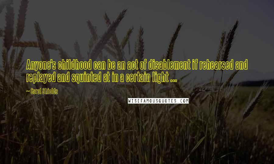 Carol Shields Quotes: Anyone's childhood can be an act of disablement if rehearsed and replayed and squinted at in a certain light ...