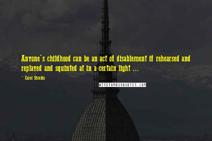 Carol Shields Quotes: Anyone's childhood can be an act of disablement if rehearsed and replayed and squinted at in a certain light ...