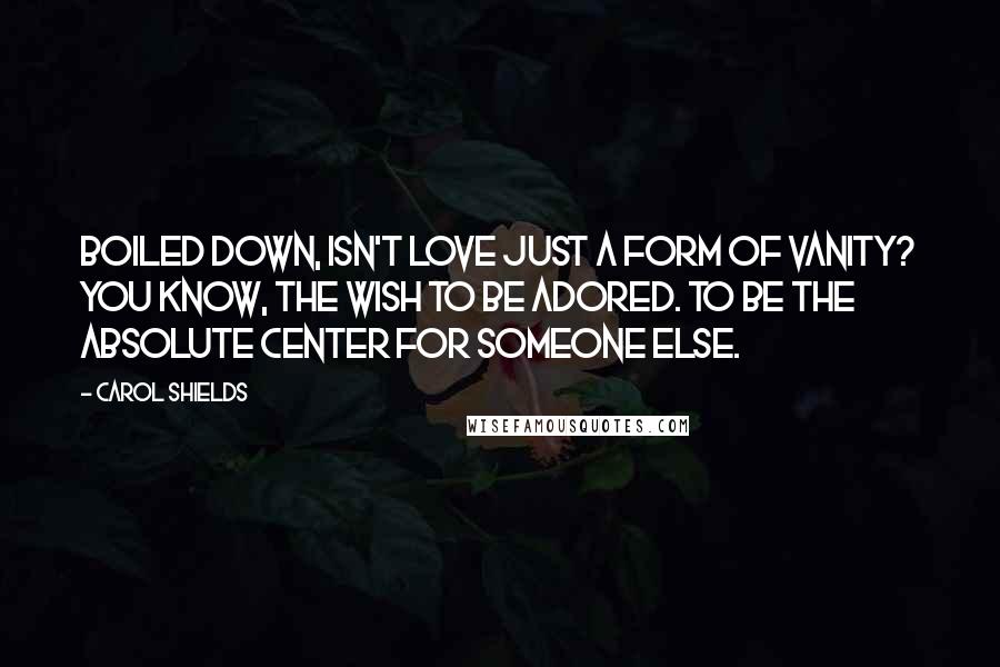 Carol Shields Quotes: Boiled down, isn't love just a form of vanity? You know, the wish to be adored. To be the absolute center for someone else.