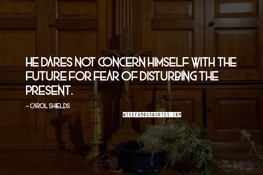 Carol Shields Quotes: He dares not concern himself with the future for fear of disturbing the present.