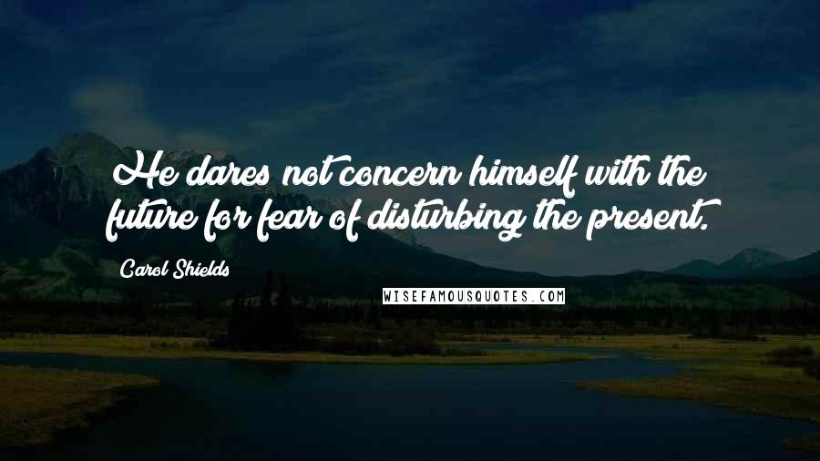 Carol Shields Quotes: He dares not concern himself with the future for fear of disturbing the present.