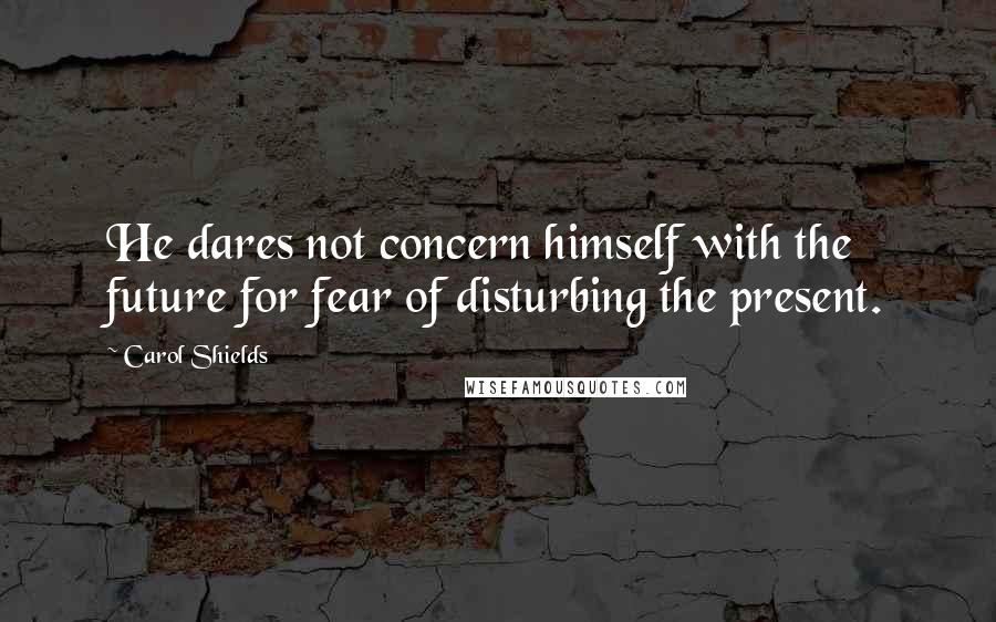 Carol Shields Quotes: He dares not concern himself with the future for fear of disturbing the present.