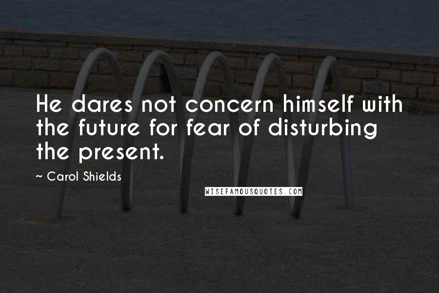 Carol Shields Quotes: He dares not concern himself with the future for fear of disturbing the present.