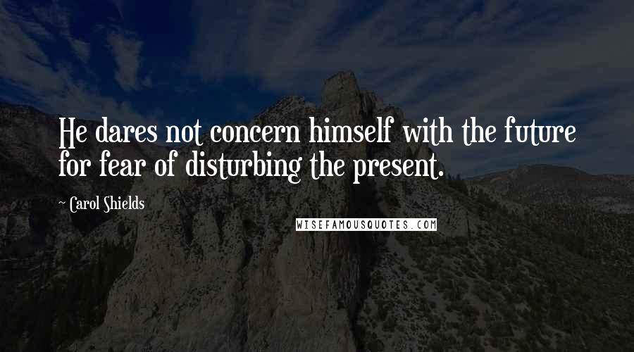 Carol Shields Quotes: He dares not concern himself with the future for fear of disturbing the present.