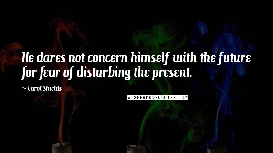 Carol Shields Quotes: He dares not concern himself with the future for fear of disturbing the present.