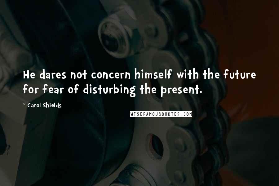 Carol Shields Quotes: He dares not concern himself with the future for fear of disturbing the present.