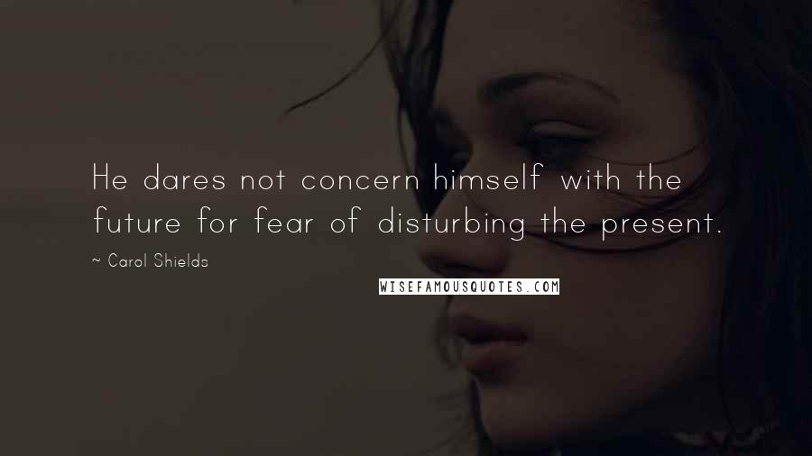 Carol Shields Quotes: He dares not concern himself with the future for fear of disturbing the present.