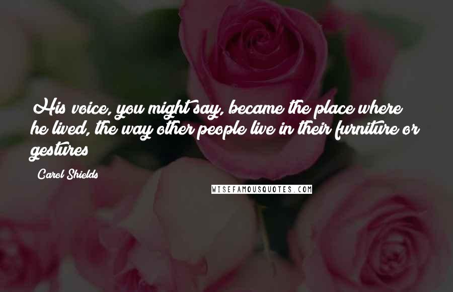 Carol Shields Quotes: His voice, you might say, became the place where he lived, the way other people live in their furniture or gestures