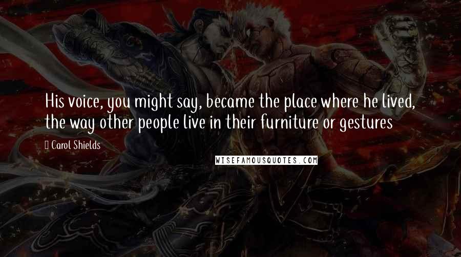 Carol Shields Quotes: His voice, you might say, became the place where he lived, the way other people live in their furniture or gestures