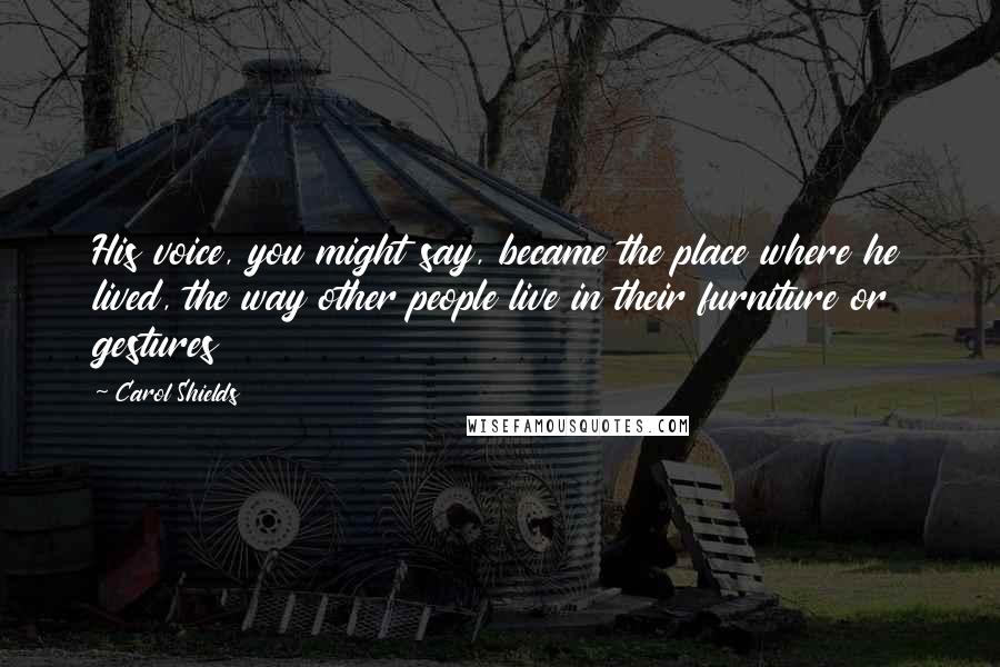 Carol Shields Quotes: His voice, you might say, became the place where he lived, the way other people live in their furniture or gestures