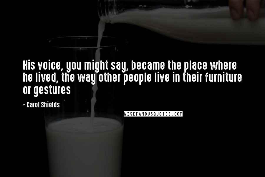 Carol Shields Quotes: His voice, you might say, became the place where he lived, the way other people live in their furniture or gestures