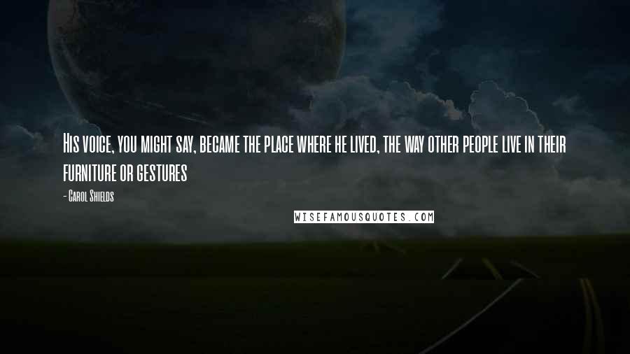 Carol Shields Quotes: His voice, you might say, became the place where he lived, the way other people live in their furniture or gestures