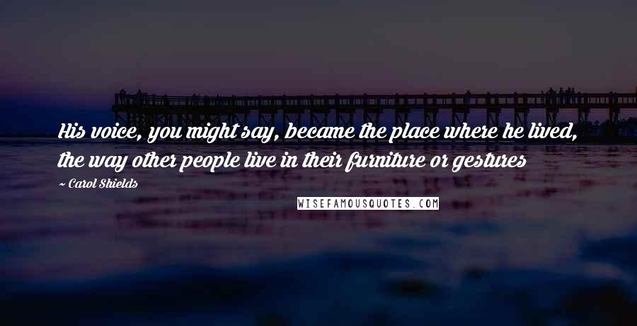 Carol Shields Quotes: His voice, you might say, became the place where he lived, the way other people live in their furniture or gestures