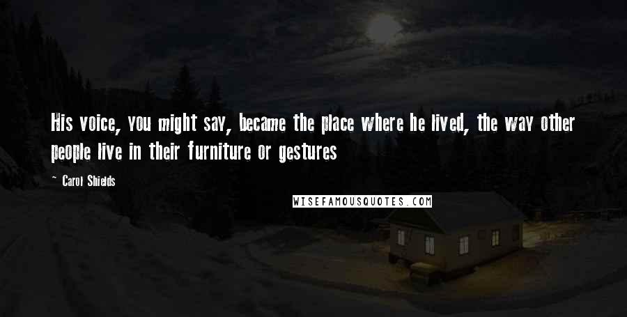 Carol Shields Quotes: His voice, you might say, became the place where he lived, the way other people live in their furniture or gestures