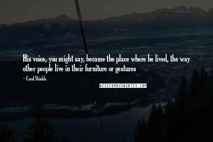 Carol Shields Quotes: His voice, you might say, became the place where he lived, the way other people live in their furniture or gestures