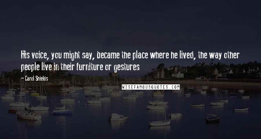 Carol Shields Quotes: His voice, you might say, became the place where he lived, the way other people live in their furniture or gestures