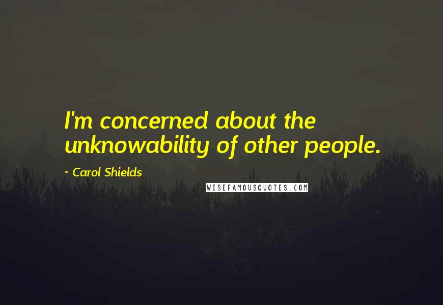 Carol Shields Quotes: I'm concerned about the unknowability of other people.