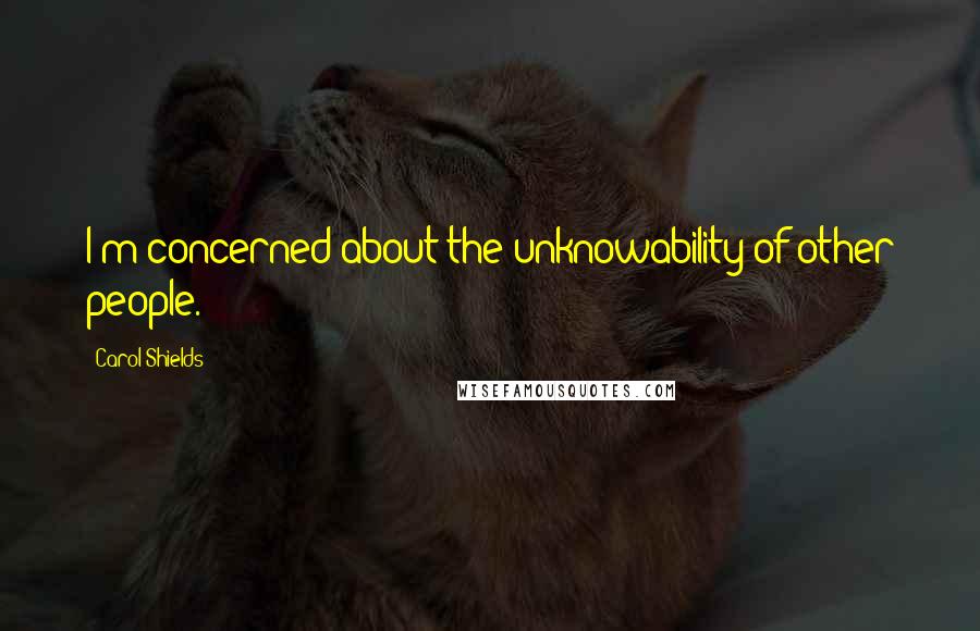 Carol Shields Quotes: I'm concerned about the unknowability of other people.