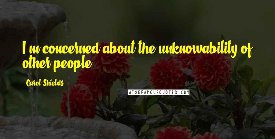 Carol Shields Quotes: I'm concerned about the unknowability of other people.