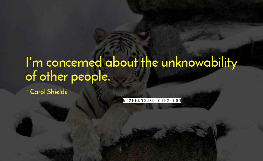 Carol Shields Quotes: I'm concerned about the unknowability of other people.