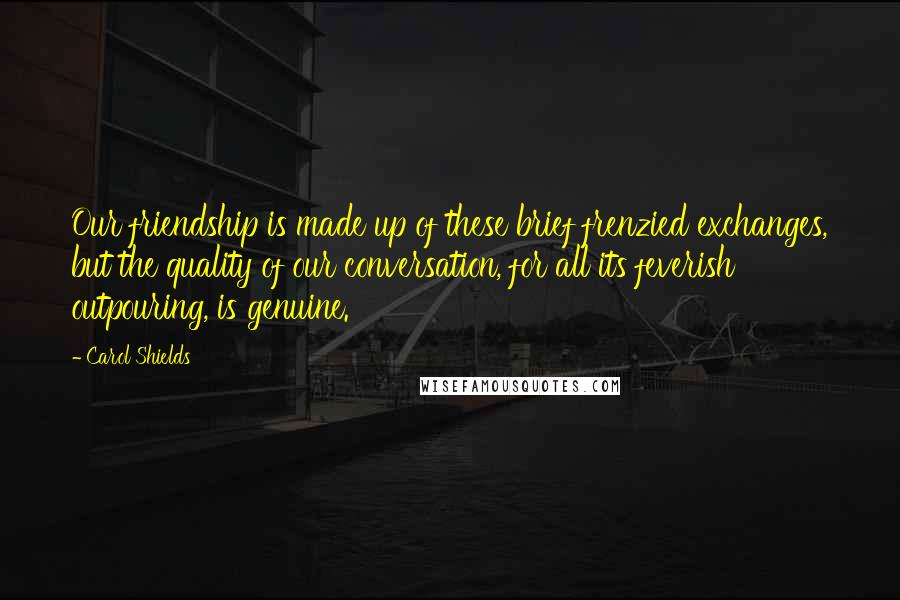 Carol Shields Quotes: Our friendship is made up of these brief frenzied exchanges, but the quality of our conversation, for all its feverish outpouring, is genuine.
