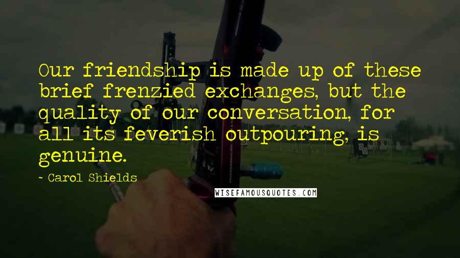 Carol Shields Quotes: Our friendship is made up of these brief frenzied exchanges, but the quality of our conversation, for all its feverish outpouring, is genuine.